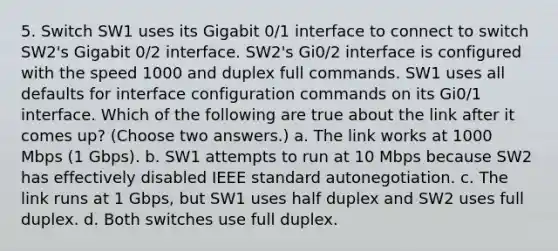 5. Switch SW1 uses its Gigabit 0/1 interface to connect to switch SW2's Gigabit 0/2 interface. SW2's Gi0/2 interface is configured with the speed 1000 and duplex full commands. SW1 uses all defaults for interface configuration commands on its Gi0/1 interface. Which of the following are true about the link after it comes up? (Choose two answers.) a. The link works at 1000 Mbps (1 Gbps). b. SW1 attempts to run at 10 Mbps because SW2 has effectively disabled IEEE standard autonegotiation. c. The link runs at 1 Gbps, but SW1 uses half duplex and SW2 uses full duplex. d. Both switches use full duplex.