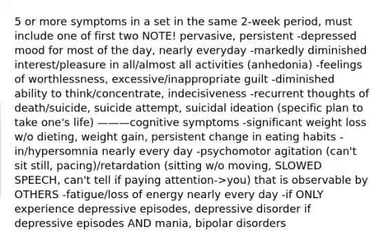 5 or more symptoms in a set in the same 2-week period, must include one of first two NOTE! pervasive, persistent -depressed mood for most of the day, nearly everyday -markedly diminished interest/pleasure in all/almost all activities (anhedonia) -feelings of worthlessness, excessive/inappropriate guilt -diminished ability to think/concentrate, indecisiveness -recurrent thoughts of death/suicide, suicide attempt, suicidal ideation (specific plan to take one's life) ———cognitive symptoms -significant weight loss w/o dieting, weight gain, persistent change in eating habits -in/hypersomnia nearly every day -psychomotor agitation (can't sit still, pacing)/retardation (sitting w/o moving, SLOWED SPEECH, can't tell if paying attention->you) that is observable by OTHERS -fatigue/loss of energy nearly every day -if ONLY experience depressive episodes, depressive disorder if depressive episodes AND mania, bipolar disorders