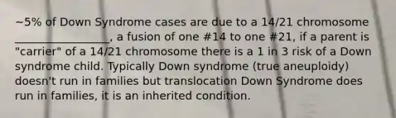 ~5% of Down Syndrome cases are due to a 14/21 chromosome _________________, a fusion of one #14 to one #21, if a parent is "carrier" of a 14/21 chromosome there is a 1 in 3 risk of a Down syndrome child. Typically Down syndrome (true aneuploidy) doesn't run in families but translocation Down Syndrome does run in families, it is an inherited condition.