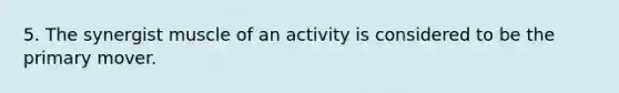 5. The synergist muscle of an activity is considered to be the primary mover.