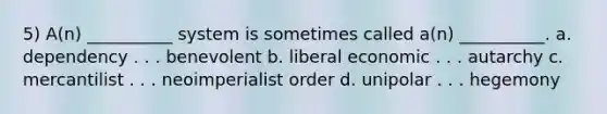 5) A(n) __________ system is sometimes called a(n) __________. a. dependency . . . benevolent b. liberal economic . . . autarchy c. mercantilist . . . neoimperialist order d. unipolar . . . hegemony