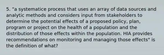 5. "a systematice process that uses an array of data sources and analytic methods and considers input from stakeholders to determine the potential effects of a proposed policy, plan, program or project on the health of a population and the distribution of those effects within the population. HIA provides recommendations on monitoring and managing those effects" is the definition of what?