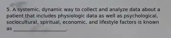 5. A systemic, dynamic way to collect and analyze data about a patient that includes physiologic data as well as psychological, sociocultural, spiritual, economic, and lifestyle factors is known as ______________________.