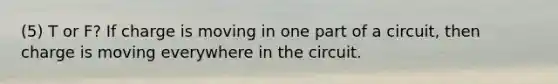 (5) T or F? If charge is moving in one part of a circuit, then charge is moving everywhere in the circuit.