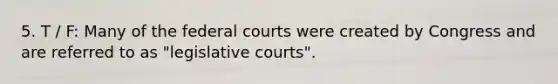 5. T / F: Many of the federal courts were created by Congress and are referred to as "legislative courts".