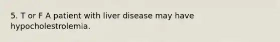 5. T or F A patient with liver disease may have hypocholestrolemia.