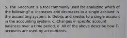 5. The T-account is a tool commonly used for analyzing which of the following? a. Increases and decreases to a single account in the accounting system. b. Debits and credits to a single account in the accounting system. c. Changes in specific account balances over a time period. d. All of the above describe how T-accounts are used by accountants.