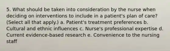 5. What should be taken into consideration by the nurse when deciding on interventions to include in a patient's plan of care? (Select all that apply.) a. Patient's treatment preferences b. Cultural and ethnic influences c. Nurse's professional expertise d. Current evidence-based research e. Convenience to the nursing staff