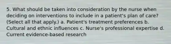 5. What should be taken into consideration by the nurse when deciding on interventions to include in a patient's plan of care? (Select all that apply.) a. Patient's treatment preferences b. Cultural and ethnic influences c. Nurse's professional expertise d. Current evidence-based research