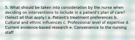 5. What should be taken into consideration by the nurse when deciding on interventions to include in a patient's plan of care? (Select all that apply.) a. Patient's treatment preferences b. Cultural and ethnic influences c. Professional level of expertise d. Current evidence-based research e. Convenience to the nursing staff