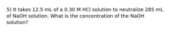 5) It takes 12.5 mL of a 0.30 M HCl solution to neutralize 285 mL of NaOH solution. What is the concentration of the NaOH solution?