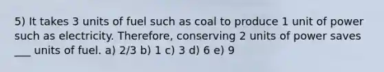 5) It takes 3 units of fuel such as coal to produce 1 unit of power such as electricity. Therefore, conserving 2 units of power saves ___ units of fuel. a) 2/3 b) 1 c) 3 d) 6 e) 9