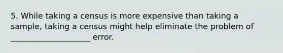 5. While taking a census is more expensive than taking a sample, taking a census might help eliminate the problem of ____________________ error.