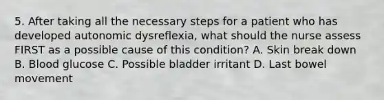 5. After taking all the necessary steps for a patient who has developed autonomic dysreflexia, what should the nurse assess FIRST as a possible cause of this condition? A. Skin break down B. Blood glucose C. Possible bladder irritant D. Last bowel movement