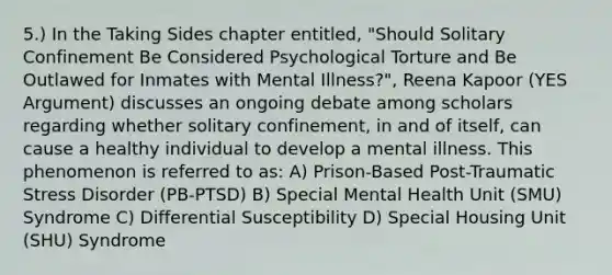 5.) In the Taking Sides chapter entitled, "Should Solitary Confinement Be Considered Psychological Torture and Be Outlawed for Inmates with Mental Illness?", Reena Kapoor (YES Argument) discusses an ongoing debate among scholars regarding whether solitary confinement, in and of itself, can cause a healthy individual to develop a mental illness. This phenomenon is referred to as: A) Prison-Based Post-Traumatic Stress Disorder (PB-PTSD) B) Special Mental Health Unit (SMU) Syndrome C) Differential Susceptibility D) Special Housing Unit (SHU) Syndrome