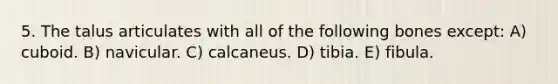 5. The talus articulates with all of the following bones except: A) cuboid. B) navicular. C) calcaneus. D) tibia. E) fibula.