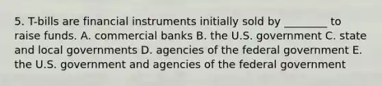 5. T-bills are financial instruments initially sold by ________ to raise funds. A. commercial banks B. the U.S. government C. state and local governments D. agencies of the federal government E. the U.S. government and agencies of the federal government