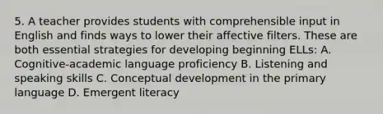 5. A teacher provides students with comprehensible input in English and finds ways to lower their affective filters. These are both essential strategies for developing beginning ELLs: A. Cognitive-academic language proficiency B. Listening and speaking skills C. Conceptual development in the primary language D. Emergent literacy