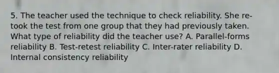 5. The teacher used the technique to check reliability. She re-took the test from one group that they had previously taken. What type of reliability did the teacher use? A. Parallel-forms reliability B. Test-retest reliability C. Inter-rater reliability D. Internal consistency reliability