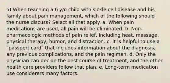 5) When teaching a 6 y/o child with sickle cell disease and his family about pain management, which of the following should the nurse discuss? Select all that apply. a. When pain medications are used, all pain will be eliminated. b. Non-pharmacologic methods of pain relief, including heat, massage, physical therapy, humor, and distraction. c. It is helpful to use a "passport card" that includes information about the diagnosis, any previous complications, and the pain regimen. d. Only the physician can decide the best course of treatment, and the other health care providers follow that plan. e. Long-term medication use considerers many factors.