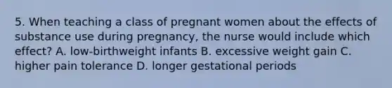 5. When teaching a class of pregnant women about the effects of substance use during pregnancy, the nurse would include which effect? A. low-birthweight infants B. excessive weight gain C. higher pain tolerance D. longer gestational periods