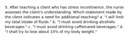 5. After teaching a client who has stress incontinence, the nurse assesses the client's understanding. Which statement made by the client indicates a need for additional teaching? a. "I will limit my total intake of fluids." b. "I must avoid drinking alcoholic beverages." c. "I must avoid drinking caffeinated beverages." d. "I shall try to lose about 10% of my body weight."