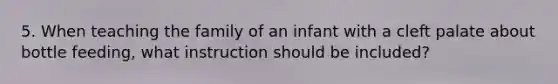 5. When teaching the family of an infant with a cleft palate about bottle feeding, what instruction should be included?