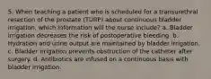 5. When teaching a patient who is scheduled for a transurethral resection of the prostate (TURP) about continuous bladder irrigation, which information will the nurse include? a. Bladder irrigation decreases the risk of postoperative bleeding. b. Hydration and urine output are maintained by bladder irrigation. c. Bladder irrigation prevents obstruction of the catheter after surgery. d. Antibiotics are infused on a continuous basis with bladder irrigation.