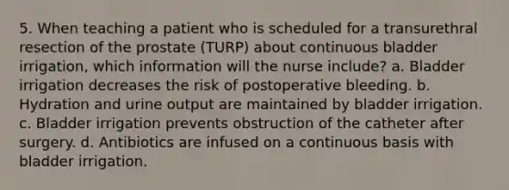 5. When teaching a patient who is scheduled for a transurethral resection of the prostate (TURP) about continuous bladder irrigation, which information will the nurse include? a. Bladder irrigation decreases the risk of postoperative bleeding. b. Hydration and urine output are maintained by bladder irrigation. c. Bladder irrigation prevents obstruction of the catheter after surgery. d. Antibiotics are infused on a continuous basis with bladder irrigation.