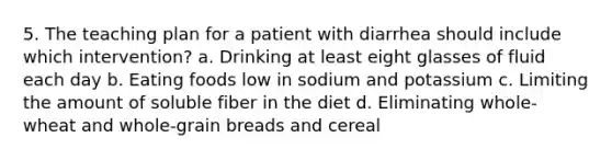 5. The teaching plan for a patient with diarrhea should include which intervention? a. Drinking at least eight glasses of fluid each day b. Eating foods low in sodium and potassium c. Limiting the amount of soluble fiber in the diet d. Eliminating whole-wheat and whole-grain breads and cereal