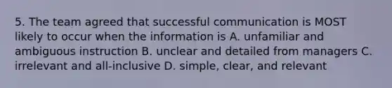 5. The team agreed that successful communication is MOST likely to occur when the information is A. unfamiliar and ambiguous instruction B. unclear and detailed from managers C. irrelevant and all-inclusive D. simple, clear, and relevant