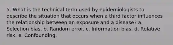 5. What is the technical term used by epidemiologists to describe the situation that occurs when a third factor influences the relationship between an exposure and a disease? a. Selection bias. b. Random error. c. Information bias. d. Relative risk. e. Confounding.