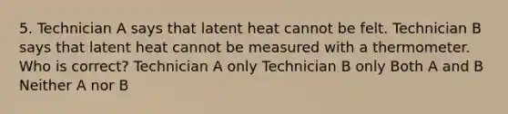 5. Technician A says that latent heat cannot be felt. Technician B says that latent heat cannot be measured with a thermometer. Who is correct? Technician A only Technician B only Both A and B Neither A nor B