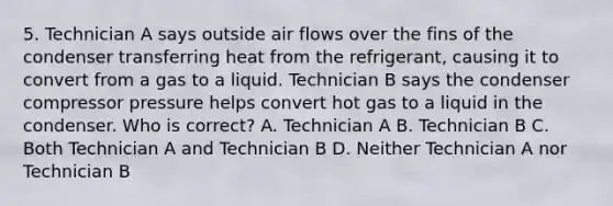 5. Technician A says outside air flows over the fins of the condenser transferring heat from the refrigerant, causing it to convert from a gas to a liquid. Technician B says the condenser compressor pressure helps convert hot gas to a liquid in the condenser. Who is correct? A. Technician A B. Technician B C. Both Technician A and Technician B D. Neither Technician A nor Technician B