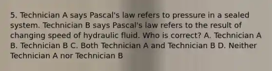 5. Technician A says Pascal's law refers to pressure in a sealed system. Technician B says Pascal's law refers to the result of changing speed of hydraulic fluid. Who is correct? A. Technician A B. Technician B C. Both Technician A and Technician B D. Neither Technician A nor Technician B