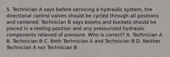 5. Technician A says before servicing a hydraulic system, the directional control valves should be cycled through all positions and centered. Technician B says booms and buckets should be placed in a resting position and any pressurized hydraulic components relieved of pressure. Who is correct? A. Technician A B. Technician B C. Both Technician A and Technician B D. Neither Technician A nor Technician B