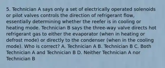 5. Technician A says only a set of electrically operated solenoids or pilot valves controls the direction of refrigerant flow, essentially determining whether the reefer is in cooling or heating mode. Technician B says the three-way valve directs hot refrigerant gas to either the evaporator (when in heating or defrost mode) or directly to the condenser (when in the cooling mode). Who is correct? A. Technician A B. Technician B C. Both Technician A and Technician B D. Neither Technician A nor Technician B