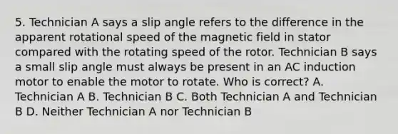 5. Technician A says a slip angle refers to the difference in the apparent rotational speed of the magnetic field in stator compared with the rotating speed of the rotor. Technician B says a small slip angle must always be present in an AC induction motor to enable the motor to rotate. Who is correct? A. Technician A B. Technician B C. Both Technician A and Technician B D. Neither Technician A nor Technician B