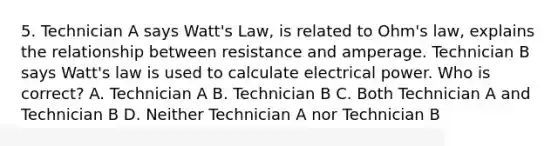 5. Technician A says Watt's Law, is related to Ohm's law, explains the relationship between resistance and amperage. Technician B says Watt's law is used to calculate electrical power. Who is correct? A. Technician A B. Technician B C. Both Technician A and Technician B D. Neither Technician A nor Technician B