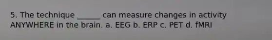 5. The technique ______ can measure changes in activity ANYWHERE in the brain. a. EEG b. ERP c. PET d. fMRI