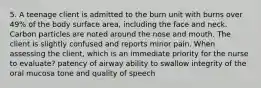 5. A teenage client is admitted to the burn unit with burns over 49% of the body surface area, including the face and neck. Carbon particles are noted around the nose and mouth. The client is slightly confused and reports minor pain. When assessing the client, which is an immediate priority for the nurse to evaluate? patency of airway ability to swallow integrity of the oral mucosa tone and quality of speech