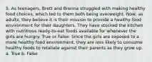 5. As teenagers, Brett and Brenna struggled with making healthy food choices, which led to them both being overweight. Now, as adults, they believe it is their mission to provide a healthy food environment for their daughters. They have stocked the kitchen with nutritious ready-to-eat foods available for whenever the girls are hungry. True or False: Since the girls are exposed to a more healthy food environment, they are less likely to consume healthy foods to retaliate against their parents as they grow up. a. True b. False