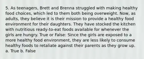 5. As teenagers, Brett and Brenna struggled with making healthy food choices, which led to them both being overweight. Now, as adults, they believe it is their mission to provide a healthy food environment for their daughters. They have stocked the kitchen with nutritious ready-to-eat foods available for whenever the girls are hungry. True or False: Since the girls are exposed to a more healthy food environment, they are less likely to consume healthy foods to retaliate against their parents as they grow up. a. True b. False