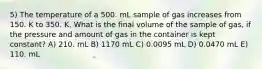 5) The temperature of a 500. mL sample of gas increases from 150. K to 350. K. What is the final volume of the sample of gas, if the pressure and amount of gas in the container is kept constant? A) 210. mL B) 1170 mL C) 0.0095 mL D) 0.0470 mL E) 110. mL