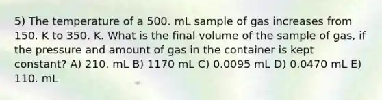 5) The temperature of a 500. mL sample of gas increases from 150. K to 350. K. What is the final volume of the sample of gas, if the pressure and amount of gas in the container is kept constant? A) 210. mL B) 1170 mL C) 0.0095 mL D) 0.0470 mL E) 110. mL