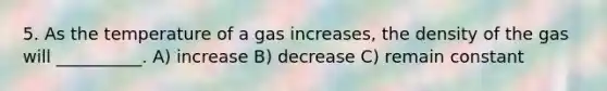 5. As the temperature of a gas increases, the density of the gas will __________. A) increase B) decrease C) remain constant