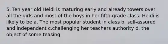 5. Ten year old Heidi is maturing early and already towers over all the girls and most of the boys in her fifth-grade class. Heidi is likely to be a. The most popular student in class b. self-assured and independent c.challenging her teachers authority d. the object of some teasing