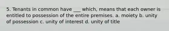 5. Tenants in common have ___ which, means that each owner is entitled to possession of the entire premises. a. moiety b. unity of possession c. unity of interest d. unity of title