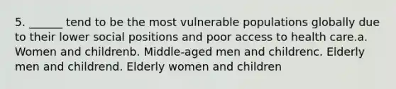 5. ______ tend to be the most vulnerable populations globally due to their lower social positions and poor access to health care.a. Women and childrenb. Middle-aged men and childrenc. Elderly men and childrend. Elderly women and children