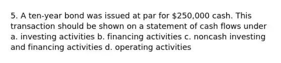 5. A ten-year bond was issued at par for 250,000 cash. This transaction should be shown on a statement of cash flows under a. investing activities b. financing activities c. noncash investing and financing activities d. operating activities